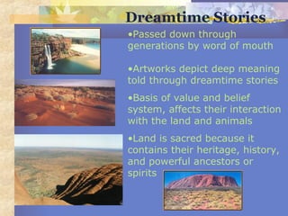 •Passed down through
generations by word of mouth
•Artworks depict deep meaning
told through dreamtime stories
•Basis of value and belief
system, affects their interaction
with the land and animals
•Land is sacred because it
contains their heritage, history,
and powerful ancestors or
spirits
Dreamtime Stories
 