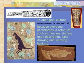 In Aboriginal culture
everyone is an artist
because everyone
participates in activities
such as dancing, singing,
body decoration, sand
drawing and weaving
baskets.
 
