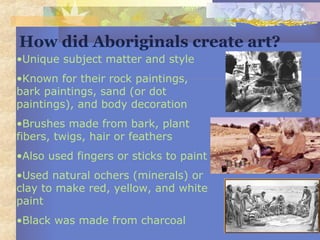 •Unique subject matter and style
•Known for their rock paintings,
bark paintings, sand (or dot
paintings), and body decoration
•Brushes made from bark, plant
fibers, twigs, hair or feathers
•Also used fingers or sticks to paint
•Used natural ochers (minerals) or
clay to make red, yellow, and white
paint
•Black was made from charcoal
How did Aboriginals create art?
 