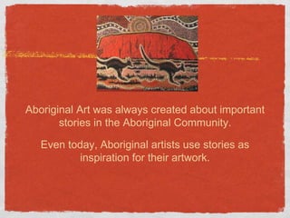 Aboriginal Art was always created about important 
stories in the Aboriginal Community. 
Even today, Aboriginal artists use stories as 
inspiration for their artwork. 
 