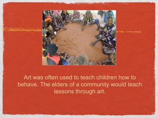 Art was often used to teach children how to 
behave. The elders of a community would teach 
lessons through art. 
 