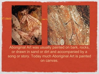 Aboriginal Art was usually painted on bark, rocks, 
or drawn in sand or dirt and accompanied by a 
song or story. Today much Aboriginal Art is painted 
on canvas. 
 