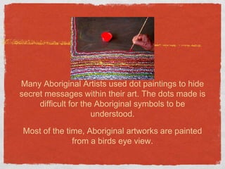 Many Aboriginal Artists used dot paintings to hide 
secret messages within their art. The dots made is 
difficult for the Aboriginal symbols to be 
understood. 
Most of the time, Aboriginal artworks are painted 
from a birds eye view. 
 