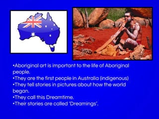 •Aboriginal art is important to the life of Aboriginal
people.
•They are the first people in Australia (indigenous)
•They tell stories in pictures about how the world
began.
•They call this Dreamtime.
•Their stories are called ‘Dreamings’.