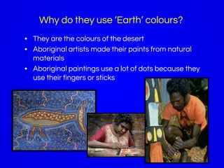 Why do they use ‘Earth’ colours?
• They are the colours of the desert
• Aboriginal artists made their paints from natural
materials
• Aboriginal paintings use a lot of dots because they
use their fingers or sticks