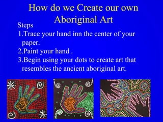 How do we Create our own
Aboriginal ArtSteps
1.Trace your hand inn the center of your
paper.
2.Paint your hand .
3.Begin using your dots to create art that
resembles the ancient aboriginal art.