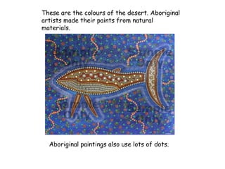These are the colours of the desert. Aboriginal
artists made their paints from natural
materials.
Aboriginal paintings also use lots of dots.
 