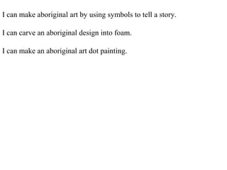 I can make aboriginal art by using symbols to tell a story.
I can carve an aboriginal design into foam.
I can make an aboriginal art dot painting.
 