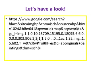 Let’s have a look!
• https://www.google.com/search?
hl=es&site=imghp&tbm=isch&source=hp&biw
=1024&bih=641&q=world+map&oq=world+&
gs_l=img.1.1.0l10.13709.15195.0.18095.6.6.0.
0.0.0.303.906.2j2j1j1.6.0....0...1ac.1.32.img..1.
5.602.T_w97cRwPTo#hl=es&q=aboriginals+pa
intings&tbm=isch&i
 