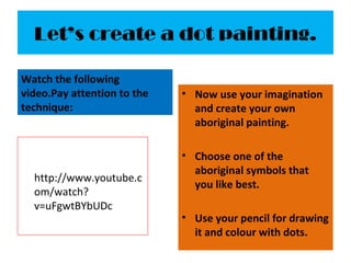 Let’s create a dot painting.
Watch the following
video.Pay attention to the
technique:
http://www.youtube.c
om/watch?
v=uFgwtBYbUDc
• Now use your imagination
and create your own
aboriginal painting.
• Choose one of the
aboriginal symbols that
you like best.
• Use your pencil for drawing
it and colour with dots.
 