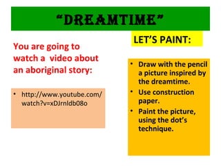 “DREAMTIME”
You are going to
watch a video about
an aboriginal story:
• http://www.youtube.com/
watch?v=xDJrnldb08o
LET’S PAINT:
• Draw with the pencil
a picture inspired by
the dreamtime.
• Use construction
paper.
• Paint the picture,
using the dot’s
technique.
 