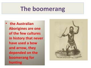 The boomerang
• the Australian
Aborigines are one
of the few cultures
in history that never
have used a bow
and arrow, they
depended on the
boomerang for
hunting .
 