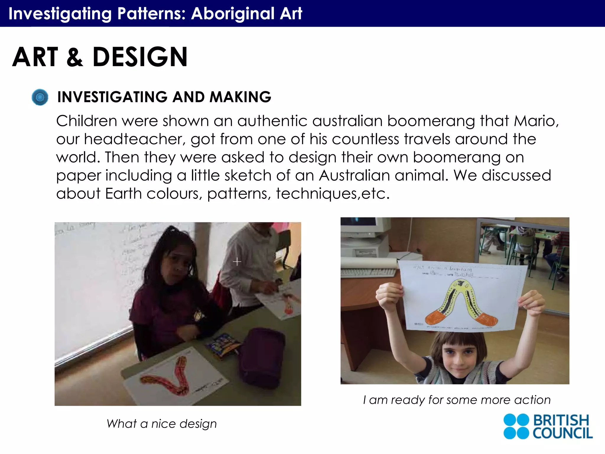 Investigating Patterns: Aboriginal Art INVESTIGATING AND MAKING Children were shown an authentic australian boomerang that Mario, our headteacher, got from one of his countless travels around the world. Then they were asked to design their own boomerang on paper including a little sketch of an Australian animal. We discussed  about Earth colours, patterns, techniques,etc. What a nice design I am ready for some more action ART & DESIGN 