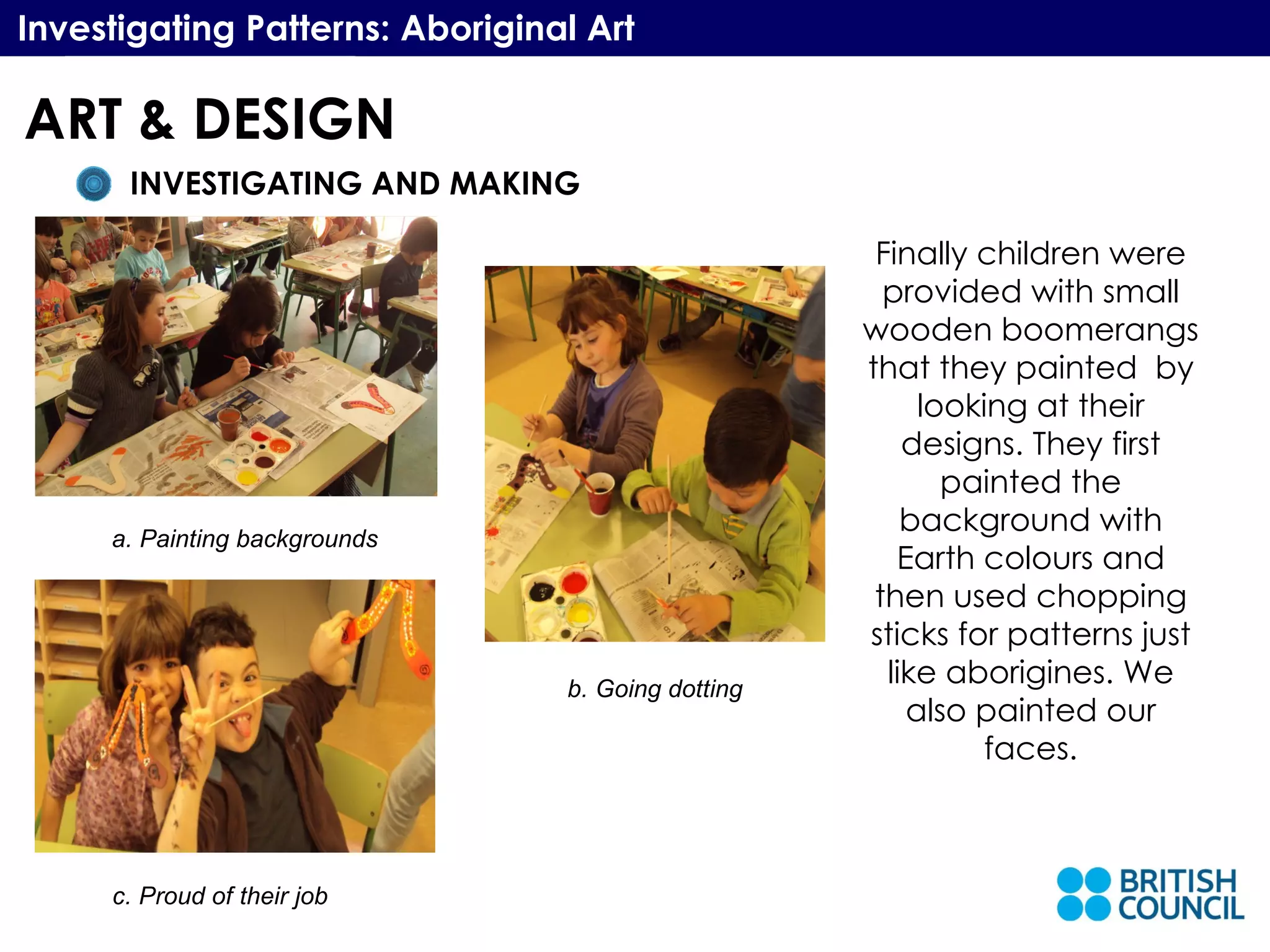 Investigating Patterns: Aboriginal Art Finally children were provided with small wooden boomerangs that they painted  by looking at their designs. They first painted the background with Earth colours and then used chopping sticks for patterns just like aborigines. We also painted our faces. a. Painting backgrounds b. Going dotting c. Proud of their job ART & DESIGN INVESTIGATING AND MAKING 