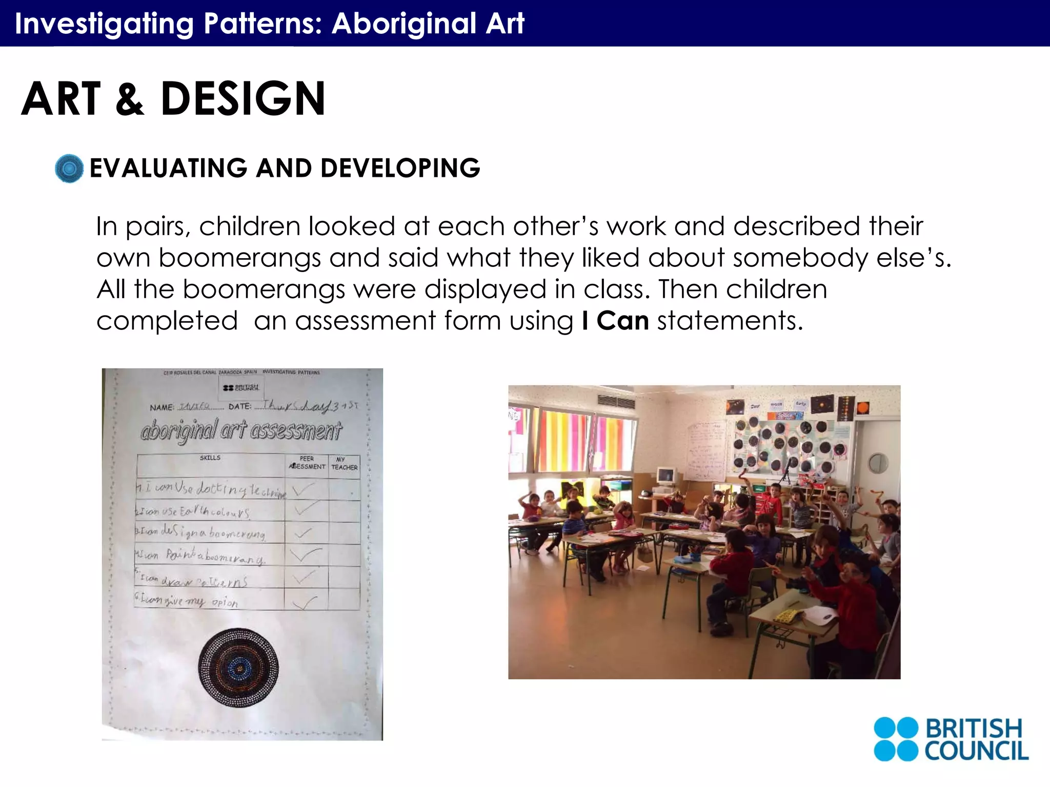 Investigating Patterns: Aboriginal Art EVALUATING AND DEVELOPING In pairs, children looked at each other’s work and described their own boomerangs and said what they liked about somebody else’s. All the boomerangs were displayed in class. Then children completed  an assessment form using  I Can  statements. ART & DESIGN 