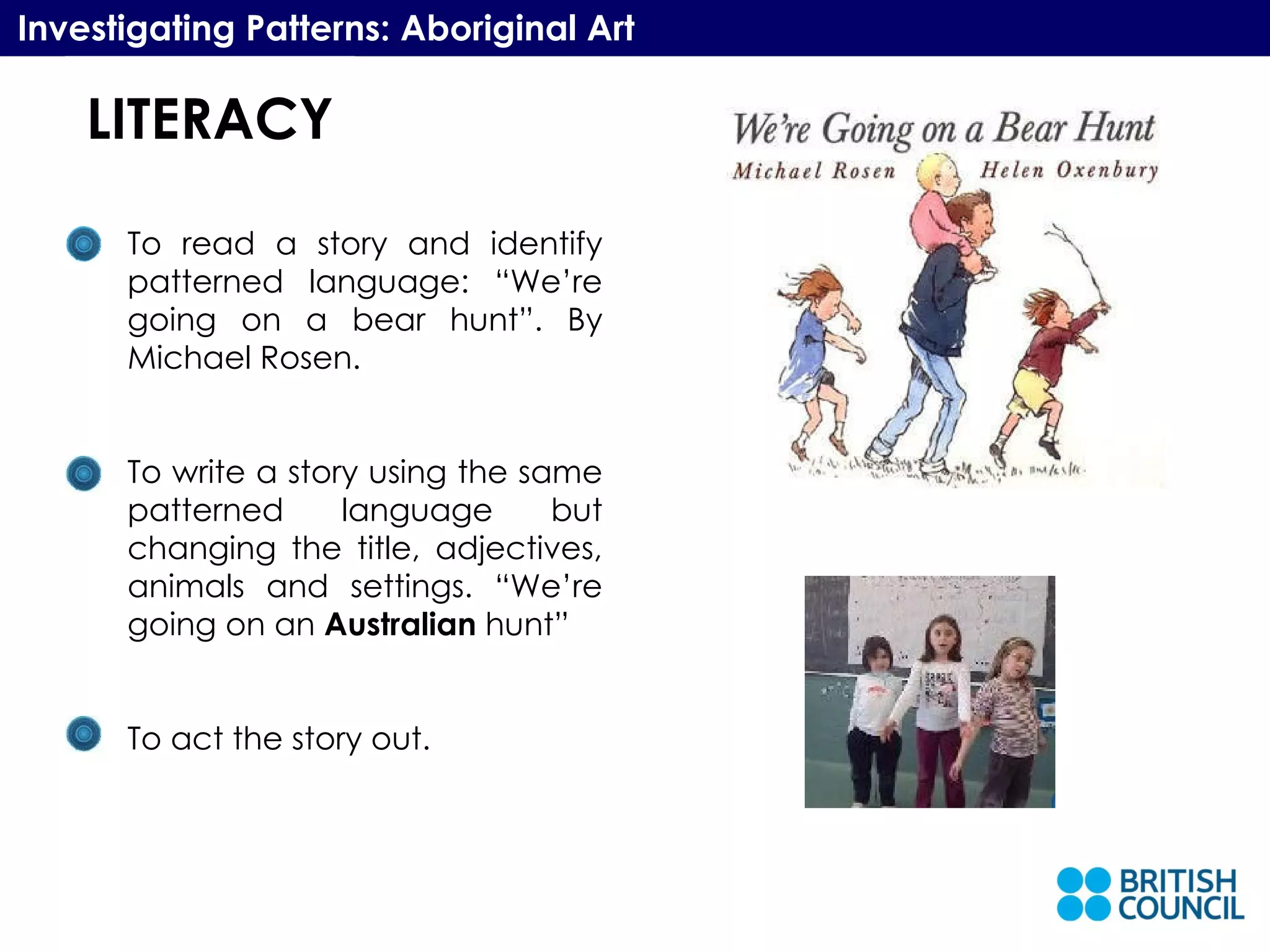 LITERACY Investigating Patterns: Aboriginal Art To read a story and identify patterned language: “We’re going on a bear hunt”. By Michael Rosen. To write a story using the same patterned language but changing the title, adjectives, animals and settings. “We’re going on an  Australian  hunt” To act the story out. LITERACY 