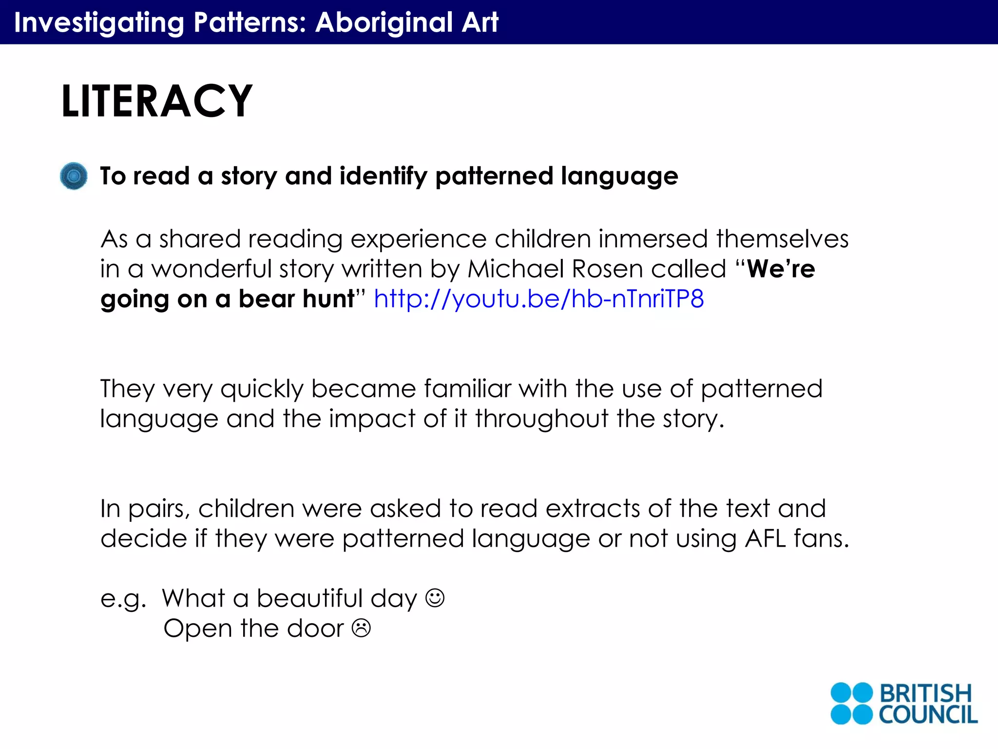 LITERACY Investigating Patterns: Aboriginal Art To read a story and identify patterned language As a shared reading experience children inmersed themselves in a wonderful story written by Michael Rosen called “ We’re going on a bear hunt ”  http://youtu.be/hb-nTnriTP8 They very quickly became familiar with the use of patterned language and the impact of it throughout the story. In pairs, children were asked to read extracts of the text and decide if they were patterned language or not using AFL fans. e.g.  What a beautiful day   Open the door   