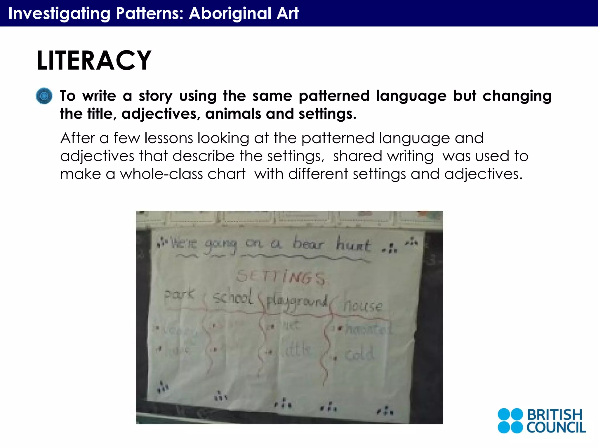 LITERACY Investigating Patterns: Aboriginal Art To write a story using the same patterned language but changing the title, adjectives, animals and settings.  After a few lessons looking at the patterned language and adjectives that describe the settings,  shared writing  was used to make a whole-class chart  with different settings and adjectives. 