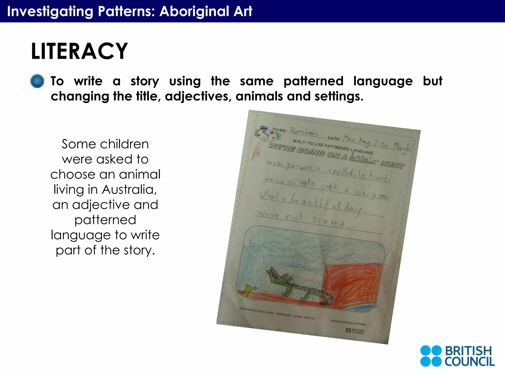 LITERACY Investigating Patterns: Aboriginal Art To write a story using the same patterned language but changing the title, adjectives, animals and settings.  Some children were asked to choose an animal living in Australia, an adjective and patterned language to write part of the story. 