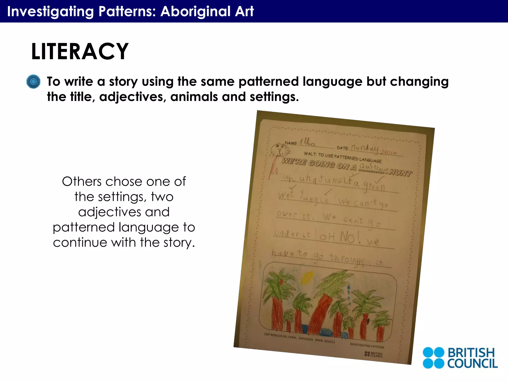 LITERACY Investigating Patterns: Aboriginal Art To write a story using the same patterned language but changing the title, adjectives, animals and settings.  Others chose one of the settings, two adjectives and patterned language to continue with the story. 