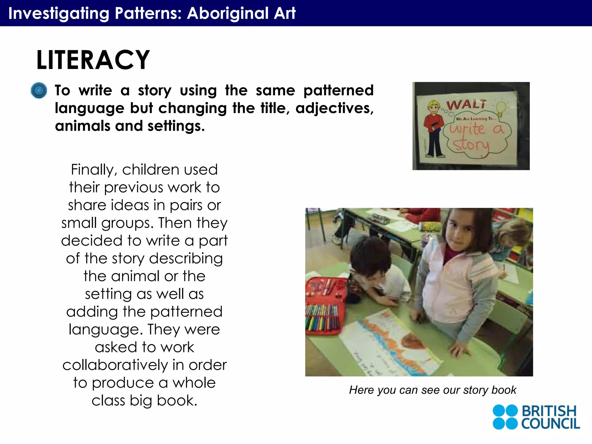 LITERACY Investigating Patterns: Aboriginal Art To write a story using the same patterned language but changing the title, adjectives, animals and settings.  Finally, children used their previous work to share ideas in pairs or small groups. Then they decided to write a part of the story describing the animal or the setting as well as adding the patterned language. They were asked to work collaboratively in order to produce a whole class big book. Here you can see our story book 