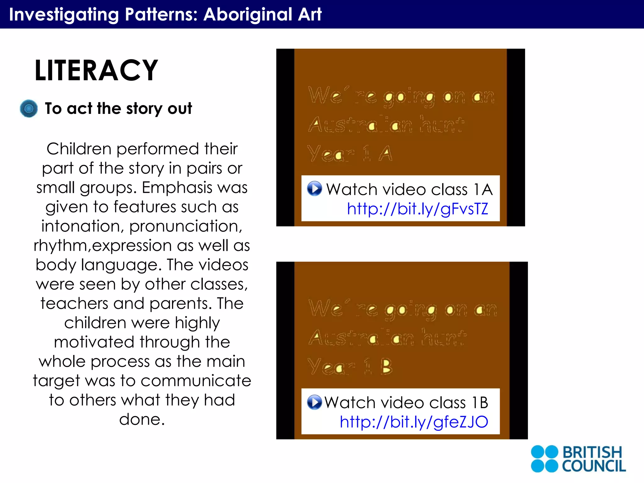 LITERACY Investigating Patterns: Aboriginal Art To act the story out Children performed their part of the story in pairs or small groups. Emphasis was given to features such as intonation, pronunciation, rhythm,expression as well as body language. The videos were seen by other classes, teachers and parents. The children were highly motivated through the whole process as the main target was to communicate to others what they had done. Watch video class 1A http://bit.ly/gFvsTZ   Watch video class 1B  http://bit.ly/gfeZJO   