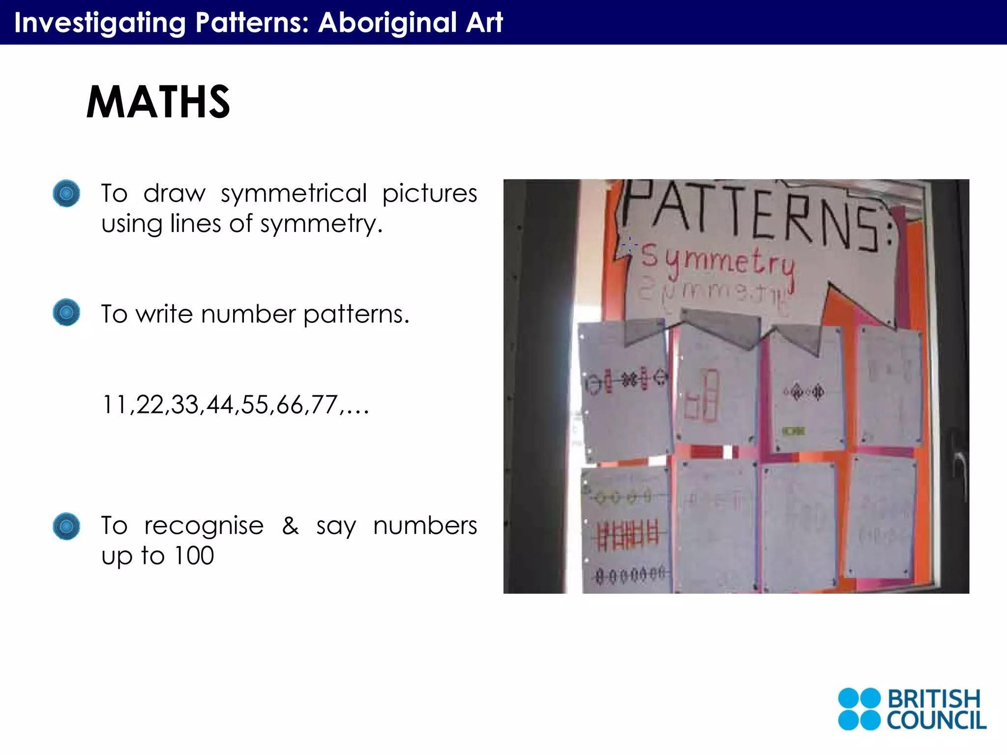 MATHS Investigating Patterns: Aboriginal Art To draw symmetrical pictures using lines of symmetry. To write number patterns. 11,22,33,44,55,66,77,… To recognise & say numbers up to 100 
