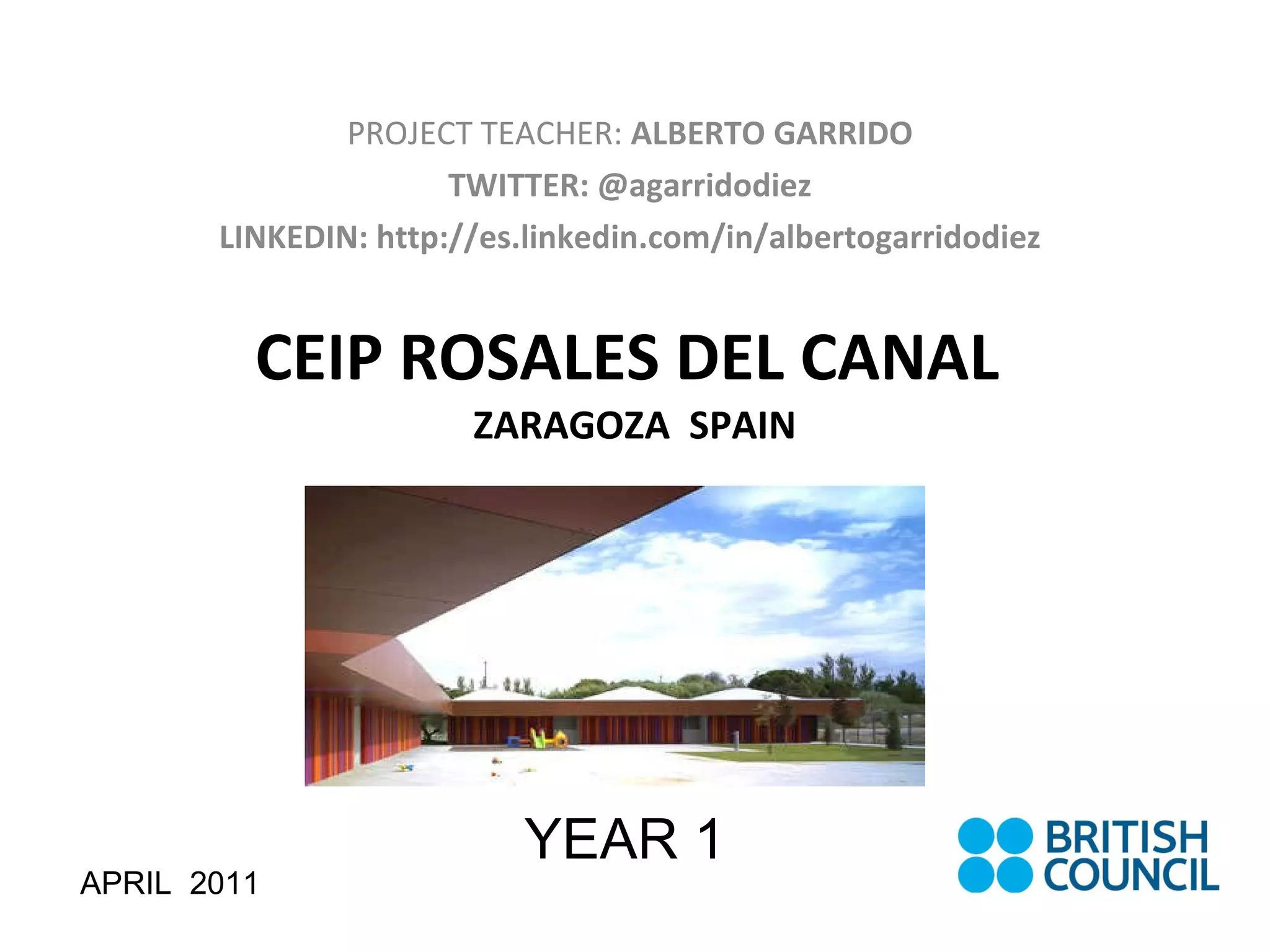 CEIP ROSALES DEL CANAL  ZARAGOZA  SPAIN PROJECT TEACHER:  ALBERTO GARRIDO TWITTER: @agarridodiez LINKEDIN: http://es.linkedin.com/in/albertogarridodiez APRIL  2011 YEAR 1 