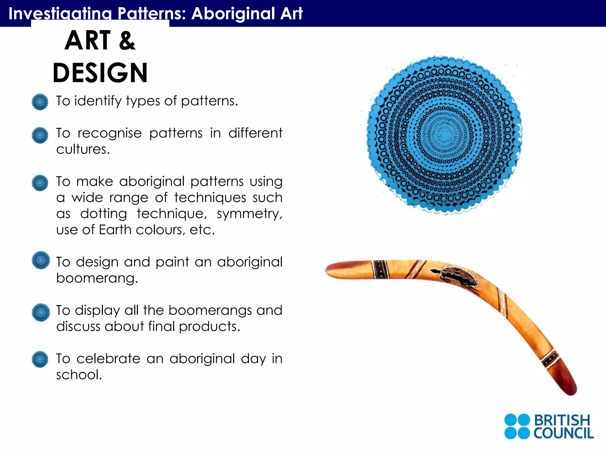 ART & DESIGN Investigating Patterns: Aboriginal Art To identify types of patterns. To recognise patterns in different cultures. To make aboriginal patterns using a wide range of techniques such as dotting technique, symmetry, use of Earth colours, etc. To design and paint an aboriginal boomerang. To display all the boomerangs and discuss about final products. To celebrate an aboriginal day in school. 