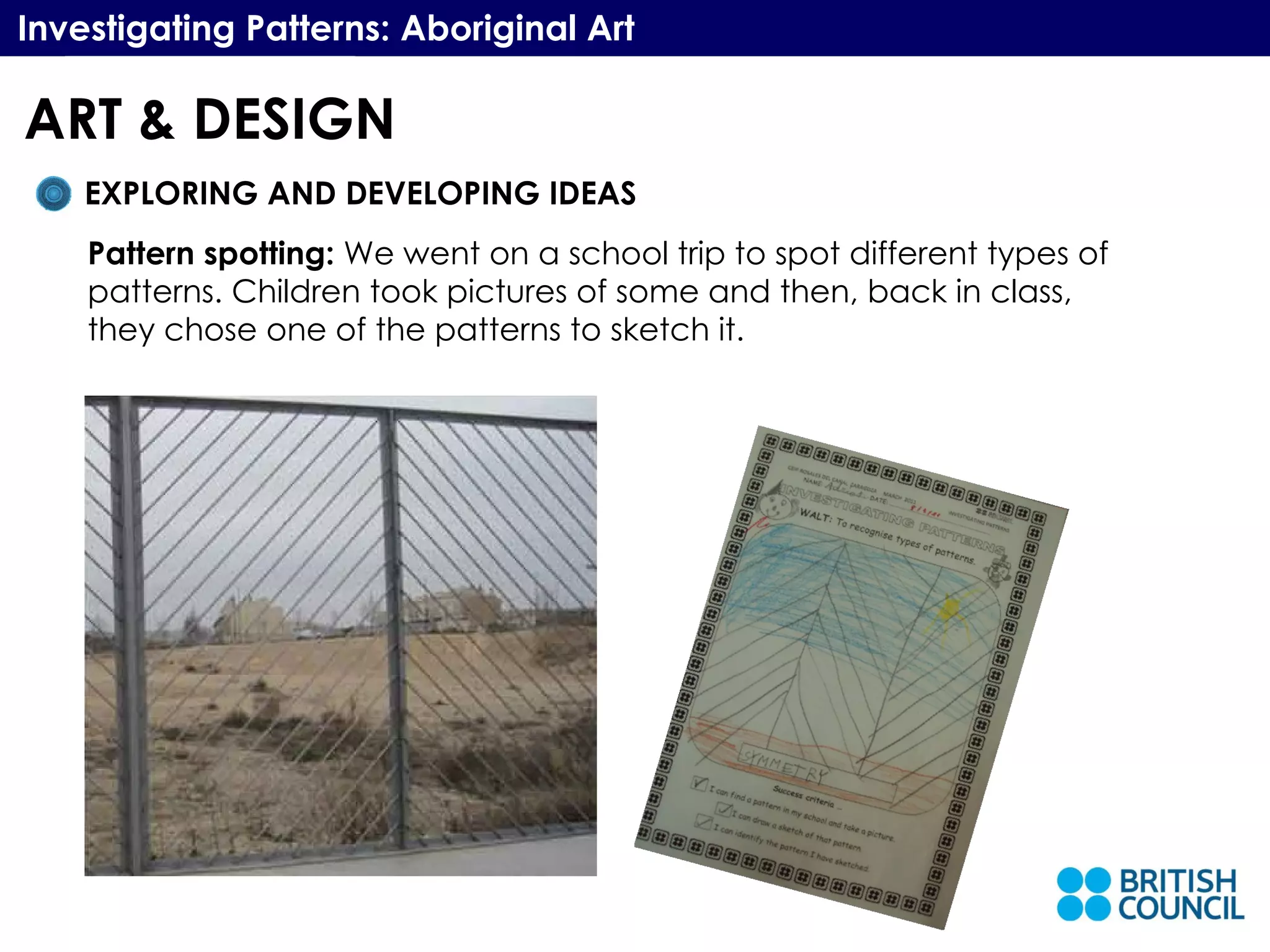 Investigating Patterns: Aboriginal Art EXPLORING AND DEVELOPING IDEAS Pattern spotting:  We went on a school trip to spot different types of patterns. Children took pictures of some and then, back in class, they chose one of the patterns to sketch it. ART & DESIGN 