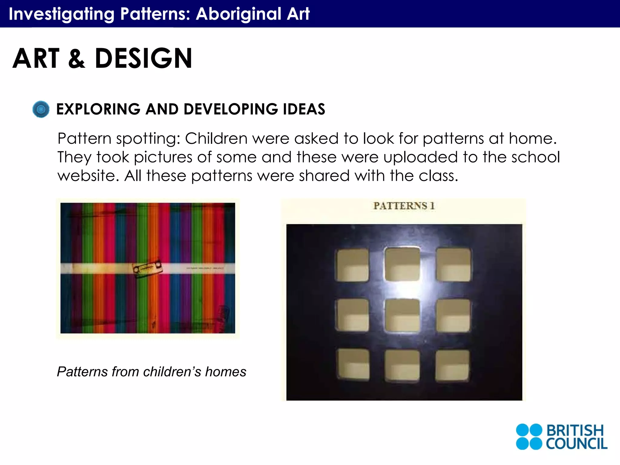 Investigating Patterns: Aboriginal Art EXPLORING AND DEVELOPING IDEAS Pattern spotting: Children were asked to look for patterns at home. They took pictures of some and these were uploaded to the school website. All these patterns were shared with the class. Patterns from children’s homes ART & DESIGN 