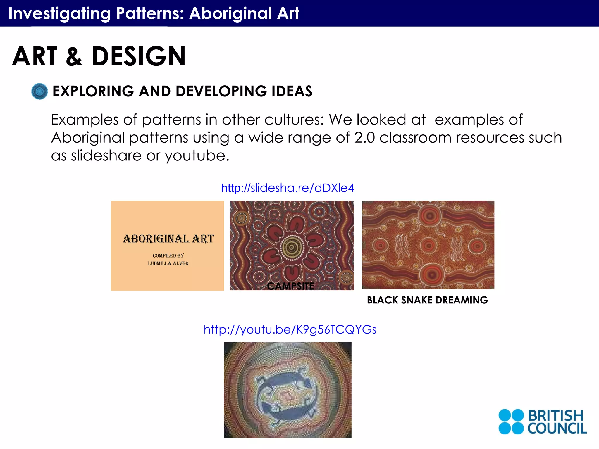 BLACK SNAKE DREAMING Investigating Patterns: Aboriginal Art EXPLORING AND DEVELOPING IDEAS Examples of patterns in other cultures: We looked at  examples of Aboriginal patterns using a wide range of 2.0 classroom resources such as slideshare or youtube. http://youtu.be/K9g56TCQYGs CAMPSITE http:// slidesha.re/dDXle4 ART & DESIGN 