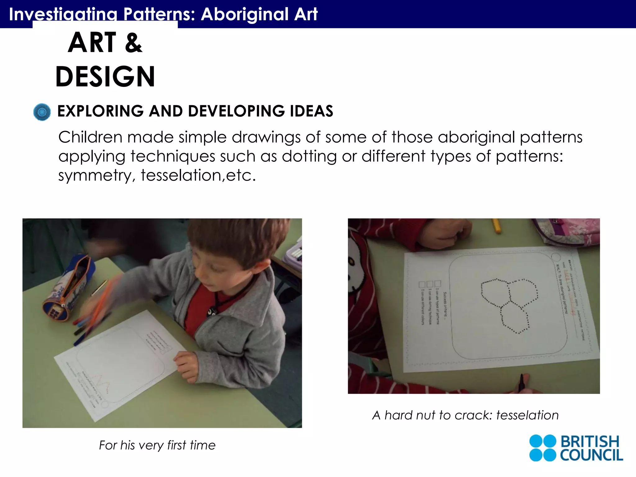 ART & DESIGN Investigating Patterns: Aboriginal Art EXPLORING AND DEVELOPING IDEAS Children made simple drawings of some of those aboriginal patterns applying techniques such as dotting or different types of patterns:  symmetry, tesselation,etc.  For his very first time A hard nut to crack: tesselation 