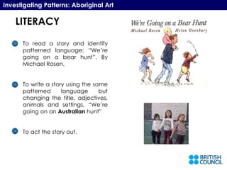 LITERACY Investigating Patterns: Aboriginal Art To read a story and identify patterned language: “We’re going on a bear hunt”. By Michael Rosen. To write a story using the same patterned language but changing the title, adjectives, animals and settings. “We’re going on an  Australian  hunt” To act the story out. LITERACY 