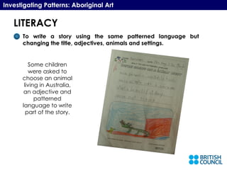 LITERACY Investigating Patterns: Aboriginal Art To write a story using the same patterned language but changing the title, adjectives, animals and settings.  Some children were asked to choose an animal living in Australia, an adjective and patterned language to write part of the story. 