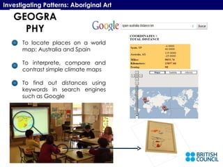 GEOGRAPHY Investigating Patterns: Aboriginal Art To locate places on a world map: Australia and Spain To interprete, compare and contrast simple climate maps To find out distances using keywords in search engines such as Google 