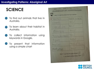 SCIENCE Investigating Patterns: Aboriginal Art To find out animals that live in Australia. To learn about their habitat in Australia. To collect information using keywords in Google. To present that information using a simple chart 