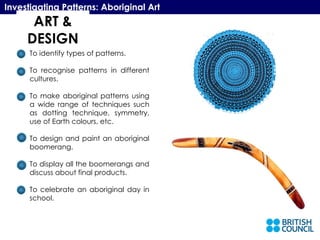 ART & DESIGN Investigating Patterns: Aboriginal Art To identify types of patterns. To recognise patterns in different cultures. To make aboriginal patterns using a wide range of techniques such as dotting technique, symmetry, use of Earth colours, etc. To design and paint an aboriginal boomerang. To display all the boomerangs and discuss about final products. To celebrate an aboriginal day in school. 
