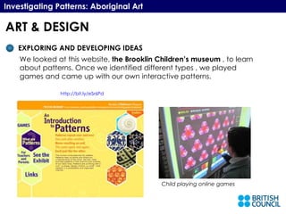 Investigating Patterns: Aboriginal Art EXPLORING AND DEVELOPING IDEAS http://bit.ly/eSr6Pd We looked at this website,  the Brooklin Children’s museum  , to learn about patterns. Once we identified different types , we played games and came up with our own interactive patterns.  Child playing online games ART & DESIGN 
