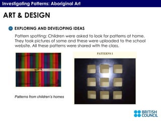 Investigating Patterns: Aboriginal Art EXPLORING AND DEVELOPING IDEAS Pattern spotting: Children were asked to look for patterns at home. They took pictures of some and these were uploaded to the school website. All these patterns were shared with the class. Patterns from children’s homes ART & DESIGN 