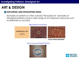 BLACK SNAKE DREAMING Investigating Patterns: Aboriginal Art EXPLORING AND DEVELOPING IDEAS Examples of patterns in other cultures: We looked at  examples of Aboriginal patterns using a wide range of 2.0 classroom resources such as slideshare or youtube. http://youtu.be/K9g56TCQYGs CAMPSITE http:// slidesha.re/dDXle4 ART & DESIGN 