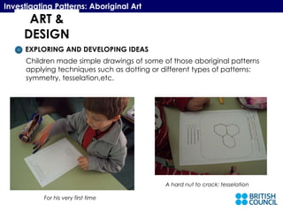 ART & DESIGN Investigating Patterns: Aboriginal Art EXPLORING AND DEVELOPING IDEAS Children made simple drawings of some of those aboriginal patterns applying techniques such as dotting or different types of patterns:  symmetry, tesselation,etc.  For his very first time A hard nut to crack: tesselation 