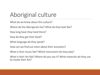 Aboriginal culture
What do we know about this culture?
Where do the Aboriginals live? What do they look like?
How long have they lived there?
How do they get their food?
What language do they speak?
How can we find out more about their ancestors?
What is their music like? Which instrument do they play?
What is their Art like? Where do you see it? What materials do they use
to create their Art?
 