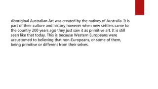 Aboriginal Australian Art was created by the natives of Australia. It is
part of their culture and history however when new settlers came to
the country 200 years ago they just saw it as primitive art. It is still
seen like that today. This is because Western Europeans were
accustomed to believing that non-Europeans, or some of them,
being primitive or different from their selves.
 