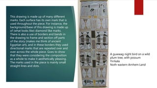 A guwwag night bird on a wild
plum tree, with possum
Yirrkala
Noth-eastern Arnhem Land
This drawing is made up of many different
marks. Each surface has its own mark that is
used throughout the piece. For instance, the
background/base of this drawing is made up
of (what looks like) diamond like marks.
There is also a use of borders and bands in
the drawing to frame and section off parts
of the story (makes me think of ancient
Egyptian art), and in these borders they used
directional marks that are repeated over and
over across the whole piece. Goes to show
that they were considering the composition
as a whole to make it aesthetically pleasing.
The marks used in the piece is mainly small
straight lines and dots.
 