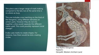 The Mythic Kangaroo
Nadulmi
Oenpelli, Western Arnhem Land
This piece uses a larger range of mark making
compared to the last, but at the same time is
no where as busy.
This one includes cross hatching on the hind of
the Kangaroo, using different densities on
certain parts. However they do not mix
together: a line would separate the different
marks used. This could possibly represent tonal
change?
It also uses marks to create shapes. For
instance, how there would be dots creating
circles.
 