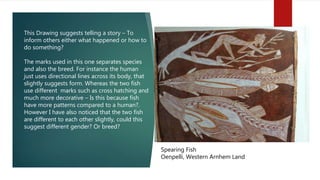 Spearing Fish
Oenpelli, Western Arnhem Land
This Drawing suggests telling a story – To
inform others either what happened or how to
do something?
The marks used in this one separates species
and also the breed. For instance the human
just uses directional lines across its body, that
slightly suggests form. Whereas the two fish
use different marks such as cross hatching and
much more decorative – Is this because fish
have more patterns compared to a human?.
However I have also noticed that the two fish
are different to each other slightly, could this
suggest different gender? Or breed?
 