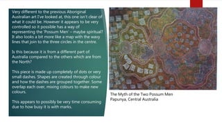 The Myth of the Two Possum Men
Papunya, Central Australia
Very different to the previous Aboriginal
Australian art I’ve looked at, this one isn’t clear of
what it could be. However it appears to be very
controlled so it possible has a way of
representing the ‘Possum Men’ – maybe spiritual?
It also looks a bit more like a map with the wavy
lines that join to the three circles in the centre.
Is this because it is from a different part of
Australia compared to the others which are from
the North?
This piece is made up completely of dots or very
small dashes. Shapes are created through colour
and how the dashes are grouped together. Some
overlap each over, mixing colours to make new
colours.
This appears to possibly be very time consuming
due to how busy it is with marks.
 