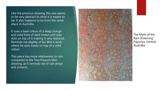 The Myth of the
Rain Dreaming
Papunya, Central
Australia
Like the previous drawing this one seems
to be very abstract to what it is meant to
be. It also happens to be from the same
place in Australia.
It uses a base colour of a deep orange
and solid lines of dark brown and uses
dots on top of it making it very textured.
Reminds me slightly of Ian Bliss’s work
where he uses marks on top of a solid
colour.
This piece has more relativeness to rain
compared to the Two Possum Men
drawing, as it reminds me of rain drops
and streams.
 