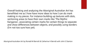 Aboriginal Australian Art by Ronald M Berndt & Catherine H Berndt with John E Stanton
Overall looking and analysing the Aboriginal Australian Art has
benefitted me as I how have more ideas to how I can do mark
making in my pieces. For instance building up textures with dots,
sectioning areas to have their own marks like ‘The Mythic
Kangaroo’, associating certain marks for certain things to separate
and show differences between objects, and possibly using borders
(I’m not too sure how yet).
 